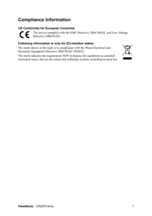 Page 4
ViewSonicVA2431wma 1
Compliance Information 
CE Conformity for  European Countries
The device complies with the EMC Di rective 2004/108/EC and Low Voltage 
Directive 2006/95/EC.
Following information is  only for EU-member states:
The mark shown to the right is in comp liance with the Waste Electrical and 
Electronic Equipment Dir ective 2002/96/EC (WEEE).
The mark indicates the requirement NOT  to dispose the equipment as unsorted 
municipal waste, but use the return and collection systems acc ording...