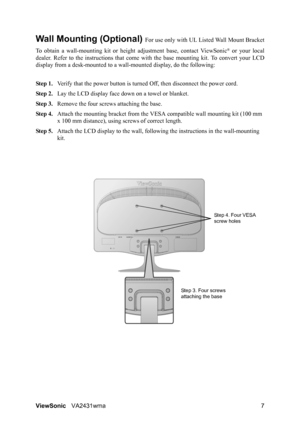 Page 10
ViewSonicVA2431wma 7
Wall Mounting (Optional) For use only with UL Li sted Wall Mount Bracket
To obtain a wall-mounting ki t or height adjustment base, contact ViewSonic
® or your local
dealer. Refer to the instructions  that come with the base mounting kit. To convert your LCD
display from a desk-mounted to a wall -mounted display, do the following:
Step 1. Verify that the power button is turned  Off, then disconnect the power cord.
Step 2. Lay the LCD display face  down on a towel or blanket.
Step 3....