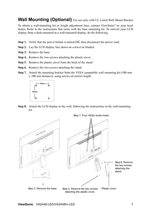 Page 10ViewSonicVA2448-LED/VA2448m-LED 7
Wall Mounting (Optional) For use only with UL Listed Wall Mount Bracket
To obtain a wall-mounting kit or height adjustment base, contact ViewSonic
® or your local
dealer. Refer to the instructions that come with the base mounting kit. To convert your LCD
display from a desk-mounted to a wall-mounted display, do the following:
Step 1.Verify that the power button is turned Off, then disconnect the power cord.
Step 2.Lay the LCD display face down on a towel or blanket.
Step...