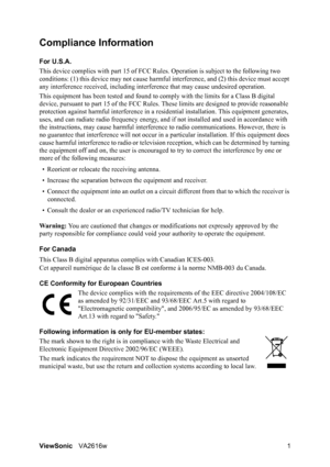 Page 4ViewSonicVA2616w 1
Compliance Information 
For U.S.A.
This device complies with part 15 of FCC Rules. Operation is subject to the following two 
conditions: (1) this device may not cause harmful interference, and (2) this device must accept 
any interference received, including interference that may cause undesired operation.
This equipment has been tested and found to comply with the limits for a Class B digital 
device, pursuant to part 15 of the FCC Rules. These limits are designed to provide...