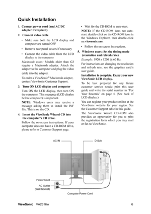 Page 9ViewSonicVA2616w 6
Quick Installation
1. Connect power cord (and AC/DC 
adapter if required)
2. Connect video cable
• Make sure both the LCD display and
computer are turned OFF
• Remove rear panel covers if necessary
• Connect the video cable from the LCD
display to the computer
Macintosh users: Models older than G3
require a Macintosh adapter. Attach the
adapter to the computer and plug the video
cable into the adapter.
To order a ViewSonic
® Macintosh adapter, 
contact ViewSonic Customer Support.
3....