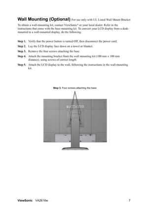 Page 10ViewSonicVA2616w 7
Wall Mounting (Optional) For use only with UL Listed Wall Mount Bracket
To obtain a wall-mounting kit, contact ViewSonic
® or your local dealer. Refer to the 
instructions that come with the base mounting kit. To convert your LCD display from a desk-
mounted to a wall-mounted display, do the following:
Step 1.Verify that the power button is turned Off, then disconnect the power cord.
Step 2.Lay the LCD display face down on a towel or blanket.
Step 3.Remove the four screws attaching the...