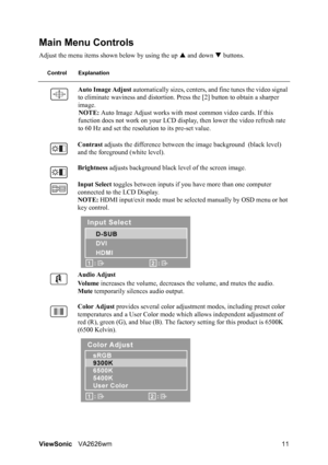 Page 14ViewSonicVA2626wm 11
Main Menu Controls
Adjust the menu items shown below by using the up S and down T buttons.
Control Explanation
Auto Image Adjust automatically sizes, centers, and fine tunes the video signal 
to eliminate waviness and distortion. Press the [2] button to obtain a sharper 
image.
NOTE: Auto Image Adjust works with most common video cards. If this 
function does not work on your LCD display, then lower the video refresh rate 
to 60 Hz and set the resolution to its pre-set value....