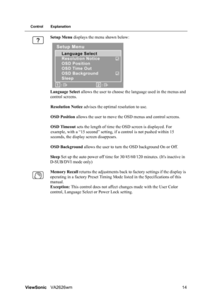 Page 17ViewSonicVA2626wm 14
Control Explanation
Setup Menu displays the menu shown below:
Language Select allows the user to choose the language used in the menus and 
control screens.
Resolution Notice advises the optimal resolution to use.
OSD Position allows the user to move the OSD menus and control screens.
OSD Timeout sets the length of time the OSD screen is displayed. For 
example, with a “15 second” setting, if a control is not pushed within 15 
seconds, the display screen disappears.
OSD Background...