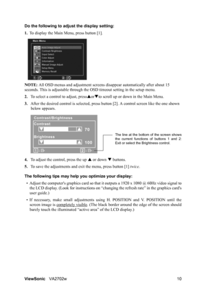 Page 12ViewSonicVA2702w 10 Do the following to adjust the display setting:
1.To display the Main Menu, press button [1].
NOTE: All OSD menus and adjustment screens disappear automatically after about 15 
seconds. This is adjustable through the OSD timeout setting in the setup menu.
2.To select a control to adjust, pressSorTto scroll up or down in the Main Menu.
3.After the desired control is selected, press button [2]. A control screen like the one shown 
below appears.
4.To adjust the control, press the up S...