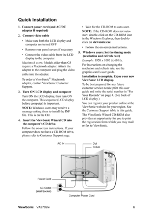 Page 8ViewSonicVA2702w 6
Quick Installation
1. Connect power cord (and AC/DC 
adapter if required)
2. Connect video cable
• Make sure both the LCD display and 
computer are turned OFF
• Remove rear panel covers if necessary
• Connect the video cable from the LCD 
display to the computer
Macintosh users: Models older than G3 
require a Macintosh adapter. Attach the 
adapter to the computer and plug the video
cable into the adapter.
To order a ViewSonic
® Macintosh 
adapter, contact ViewSonic Customer 
Support....