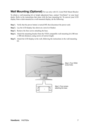 Page 9ViewSonicVA2702w 7
Wall Mounting (Optional) For use only with UL Listed Wall Mount Bracket
To obtain a wall-mounting kit or height adjustment base, contact ViewSonic
® or your local
dealer. Refer to the instructions that come with the base mounting kit. To convert your LCD
display from a desk-mounted to a wall-mounted display, do the following:
Step 1.Verify that the power button is turned Off, then disconnect the power cord.
Step 2.Lay the LCD display face down on a towel or blanket.
Step 3.Remove the...