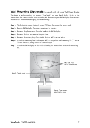 Page 11ViewSonicVA503m/VA503b 7
Wall Mounting (Optional) For use only with UL Listed Wall Mount Bracket
To obtain a wall-mounting kit, contact ViewSonic
® or your local dealer. Refer to the
instructions that come with the base mounting kit. To convert your LCD display from a desk-
mounted to a wall-mounted display, do the following:
Step 1.Verify that the power button is turned Off, then disconnect the power cord.
Step 2.Lay the LCD display face down on a towel or blanket.
Step 3.Remove the plastic cover from...