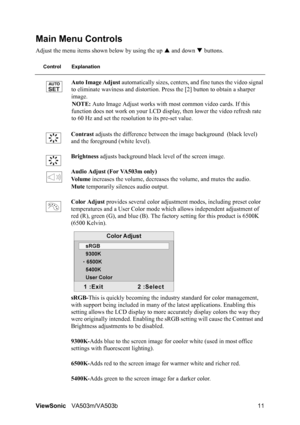 Page 15ViewSonicVA503m/VA503b 11
Main Menu Controls
Adjust the menu items shown below by using the up S and down T buttons.
Control Explanation
Auto Image Adjust automatically sizes, centers, and fine tunes the video signal 
to eliminate waviness and distortion. Press the [2] button to obtain a sharper 
image.
NOTE: Auto Image Adjust works with most common video cards. If this 
function does not work on your LCD display, then lower the video refresh rate 
to 60 Hz and set the resolution to its pre-set value....