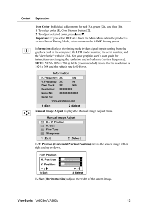 Page 16ViewSonicVA503m/VA503b 12
Control Explanation
User Color Individual adjustments for red (R), green (G), and blue (B).
1.To select color (R, G or B) press button [2].
2.To adjust selected color, pressSandT.
Important: If you select RECALL from the Main Menu when the product is 
set to a Preset Timing Mode, colors return to the 6500K factory preset.
Information displays the timing mode (video signal input) coming from the 
graphics card in the computer, the LCD model number, the serial number, and 
the...