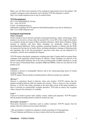 Page 4ViewSonicVA503m/VA503b ii Below you will find a brief summary of the ecological requirements met by this product. The
complete ecological criteria document can be found at TCO Development’s website
http://www.tcodevelopment.com or may be ordered from:
TCO Development
SE-114 94 STOCKHOLM, Sweden
Fax:  +46 8 782 92 07
E-mail:  development@tco.se
Information regarding TCO’99 approved and labelled products may also be obtained at 
http://www.tcodevelopment.com
Ecological requirements
Flame retardants 
Flame...