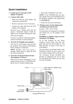 Page 10ViewSonicVA503m/VA503b 6
Quick Installation
1. Connect power cord (and AC/DC 
adapter if required)
2. Connect video cable
• Make sure both the LCD display and
computer are turned OFF
• Remove rear panel covers if necessary
• Connect the video cable from the LCD
display to the computer
Macintosh users: Models older than G3
require a Macintosh adapter. Attach the
adapter to the computer and plug the video
cable into the adapter.
To order a ViewSonic
® Macintosh adapter, 
contact ViewSonic Customer...