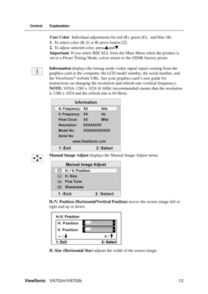 Page 15ViewSonicVA703m/VA703b 12
Control Explanation
User Color Individual adjustments for red (R), green (G), and blue (B).
1.To select color (R, G or B) press button [2].
2.To adjust selected color, pressSandT.
Important: If you select RECALL from the Main Menu when the product is 
set to a Preset Timing Mode, colors return to the 6500K factory preset.
Information displays the timing mode (video signal input) coming from the 
graphics card in the computer, the LCD model number, the serial number, and 
the...