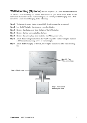 Page 10ViewSonicVA703m/VA703b 7
Wall Mounting (Optional) For use only with UL Listed Wall Mount Bracket
To obtain a wall-mounting kit, contact ViewSonic
® or your local dealer. Refer to the
instructions that come with the base mounting kit. To convert your LCD display from a desk-
mounted to a wall-mounted display, do the following:
Step 1.Verify that the power button is turned Off, then disconnect the power cord.
Step 2.Lay the LCD display face down on a towel or blanket.
Step 3.Remove the plastic cover from...