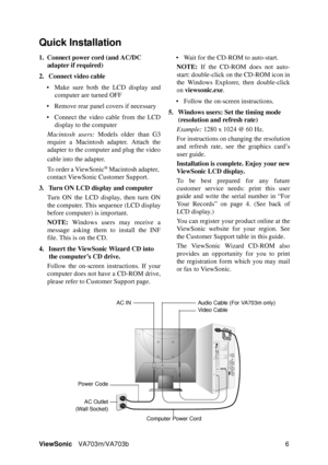 Page 9ViewSonicVA703m/VA703b 6
Quick Installation
1. Connect power cord (and AC/DC 
adapter if required)
2. Connect video cable
• Make sure both the LCD display and
computer are turned OFF
• Remove rear panel covers if necessary
• Connect the video cable from the LCD
display to the computer
Macintosh users: Models older than G3
require a Macintosh adapter. Attach the
adapter to the computer and plug the video
cable into the adapter.
To order a ViewSonic
® Macintosh adapter, 
contact ViewSonic Customer...