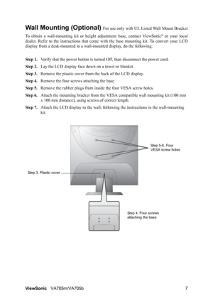 Page 10ViewSonicVA705m/VA705b 7
Wall Mounting (Optional) For use only with UL Listed Wall Mount Bracket
To obtain a wall-mounting kit or height adjustment base, contact ViewSonic
® or your local
dealer. Refer to the instructions that come with the base mounting kit. To convert your LCD
display from a desk-mounted to a wall-mounted display, do the following:
Step 1.Verify that the power button is turned Off, then disconnect the power cord.
Step 2.Lay the LCD display face down on a towel or blanket.
Step 3.Remove...