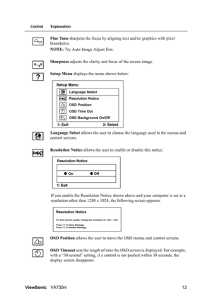 Page 15ViewSonicVA730m 12
Control Explanation
Fine Tune sharpens the focus by aligning text and/or graphics with pixel 
boundaries.
NOTE: Try Auto Image Adjust first.
Sharpness adjusts the clarity and focus of the screen image.
Setup Menu displays the menu shown below:
Language Select allows the user to choose the language used in the menus and 
control screens.
Resolution Notice allows the user to enable or disable this notice.
If you enable the Resolution Notice shown above and your computer is set at a...