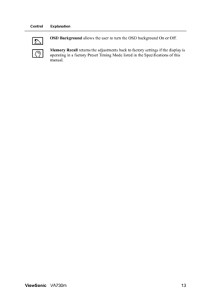 Page 16ViewSonicVA730m 13
Control Explanation
OSD Background allows the user to turn the OSD background On or Off.
Memory Recall returns the adjustments back to factory settings if the display is 
operating in a factory Preset Timing Mode listed in the Specifications of this 
manual.
 