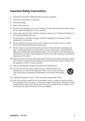 Page 5ViewSonicVA730m 2
Important Safety Instructions
1.Read these instructions completely before using the equipment.
2.Keep these instructions in a safe place.
3.Heed all warnings.
4.Follow all instructions.
5.Do not use this equipment near water. Warning: To reduce the risk of fire or electric shock, 
do not expose this apparatus to rain or moisture.
6.Clean with a soft, dry cloth. If further cleaning is required, see “Cleaning the Display” in 
this guide for further instructions.
7.Do not block any...