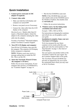 Page 8ViewSonicVA730m 5
Quick Installation
1. Connect power cord (and AC/DC 
adapter if required)
2. Connect video cable
• Make sure both the LCD display and 
computer are turned OFF
• Remove rear panel covers if necessary
• Connect the video cable from the LCD 
display to the computer
Macintosh users: Models older than G3 
require a Macintosh adapter. Attach the 
adapter to the computer and plug the video
cable into the adapter.
To order a ViewSonic
® Macintosh adapter, 
contact ViewSonic Customer Support.
3....