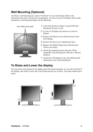 Page 9ViewSonicVA730m 6
Wall Mounting (Optional)
To obtain a wall-mounting kit, contact ViewSonic® or your local dealer. Refer to the 
instructions that come with the base mounting kit. To convert your LCD display from a desk-
mounted to a wall-mounted display, do the following:
1.Verify that the Power button is turned Off, then 
disconnect the power cord.
2.Lay the LCD display face down on a towel or 
blanket.
3.Remove the Plastic Covers from the back of the 
LCD display. 
4.Remove the four screws attaching...