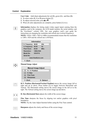 Page 14ViewSonicVA902/VA902b 11 Control Explanation
User Color - Individual adjustments for red (R), green (G), and blue (B).
1.To select color (R, G or B) press button [2].
2.To adjust selected color, pressSorT.
3.When all color adjustments are complete, press button [1] twice.
Information displays the timing mode (video signal input) coming from the
graphics card in the computer, the LCD model number, the serial number, and
the ViewSonic
® website URL. See your graphics card’s user guide for
instructions on...