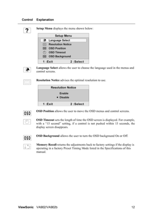 Page 15ViewSonicVA902/VA902b 12 Control Explanation
Setup Menu displays the menu shown below:
Language Select allows the user to choose the language used in the menus and 
control screens.
Resolution Notice advises the optimal resolution to use.
OSD Position allows the user to move the OSD menus and control screens.
OSD Timeout sets the length of time the OSD screen is displayed. For example,
with a “15 second” setting, if a control is not pushed within 15 seconds, the
display screen disappears.
OSD Background...