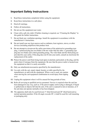 Page 5ViewSonicVA902/VA902b 2
Important Safety Instructions
1.Read these instructions completely before using the equipment.
2.Keep these instructions in a safe place.
3.Heed all warnings.
4.Follow all instructions.
5.Do not use this equipment near water.
6.Clean with a soft, dry cloth. If further cleaning is required, see “Cleaning the Display” in 
this guide for further instructions.
7.Do not block any ventilation openings. Install the equipment in accordance with the 
manufacturer’s instructions.
8.Do not...