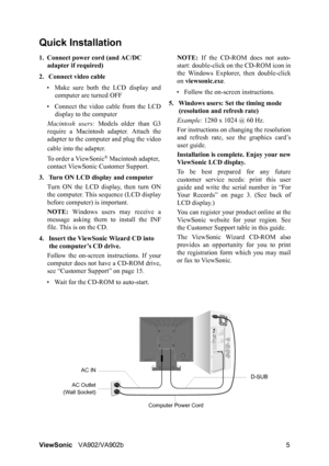 Page 8ViewSonicVA902/VA902b 5
Quick Installation
1. Connect power cord (and AC/DC 
adapter if required)
2. Connect video cable
• Make sure both the LCD display and
computer are turned OFF
• Connect the video cable from the LCD
display to the computer
Macintosh users: Models older than G3
require a Macintosh adapter. Attach the
adapter to the computer and plug the video
cable into the adapter.
To order a ViewSonic
® Macintosh adapter, 
contact ViewSonic Customer Support.
3. Turn ON LCD display and computer
Turn...