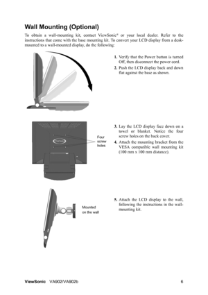 Page 9ViewSonicVA902/VA902b 6
Wall Mounting (Optional)
To obtain a wall-mounting kit, contact ViewSonic® or your local dealer. Refer to the
instructions that come with the base mounting kit. To convert your LCD display from a desk-
mounted to a wall-mounted display, do the following:
1.Verify that the Power button is turned
Off, then disconnect the power cord.
2.Push the LCD display back and down
flat against the base as shown.
3.Lay the LCD display face down on a
towel or blanket. Notice the four
screw holes...