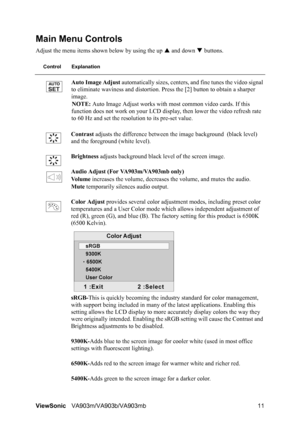 Page 14ViewSonicVA903m/VA903b/VA903mb 11
Main Menu Controls
Adjust the menu items shown below by using the up S and down T buttons.
Control Explanation
Auto Image Adjust automatically sizes, centers, and fine tunes the video signal 
to eliminate waviness and distortion. Press the [2] button to obtain a sharper 
image.
NOTE: Auto Image Adjust works with most common video cards. If this 
function does not work on your LCD display, then lower the video refresh rate 
to 60 Hz and set the resolution to its pre-set...