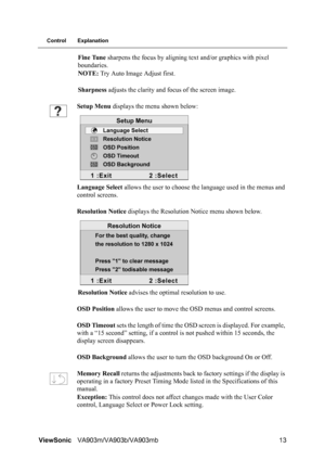 Page 16ViewSonicVA903m/VA903b/VA903mb 13
Control Explanation
Fine Tune sharpens the focus by aligning text and/or graphics with pixel 
boundaries.
NOTE: Try Auto Image Adjust first.
Sharpness adjusts the clarity and focus of the screen image.
Setup Menu displays the menu shown below:
Language Select allows the user to choose the language used in the menus and 
control screens.
Resolution Notice displays the Resolution Notice menu shown below.
Resolution Notice advises the optimal resolution to use.
OSD Position...