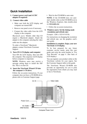 Page 9ViewSonicVA916 6
Quick Installation
1. Connect power cord (and AC/DC 
adapter if required)
2. Connect video cable
• Make sure both the LCD display and
computer are turned OFF
• Remove rear panel covers if necessary
• Connect the video cable from the LCD
display to the computer
Macintosh users: Models older than G3
require a Macintosh adapter. Attach the
adapter to the computer and plug the video
cable into the adapter.
To order a ViewSonic
® Macintosh 
adapter, contact ViewSonic Customer 
Support.
3....