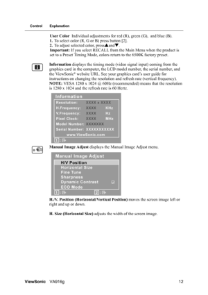 Page 15ViewSonicVA916g 12
Control Explanation
User Color Individual adjustments for red (R), green (G), and blue (B).
1.To select color (R, G or B) press button [2].
2.To adjust selected color, pressSandT.
Important: If you select RECALL from the Main Menu when the product is 
set to a Preset Timing Mode, colors return to the 6500K factory preset.
Information displays the timing mode (video signal input) coming from the 
graphics card in the computer, the LCD model number, the serial number, and 
the ViewSonic...