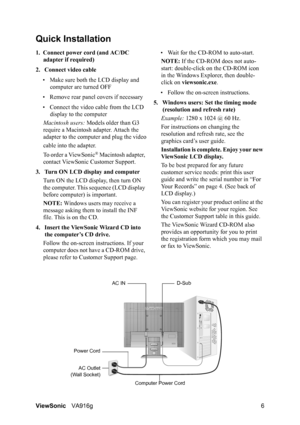 Page 9ViewSonicVA916g 6
Quick Installation
1. Connect power cord (and AC/DC 
adapter if required)
2. Connect video cable
• Make sure both the LCD display and 
computer are turned OFF
• Remove rear panel covers if necessary
• Connect the video cable from the LCD 
display to the computer
Macintosh users: Models older than G3 
require a Macintosh adapter. Attach the 
adapter to the computer and plug the video
cable into the adapter.
To order a ViewSonic
® Macintosh adapter, 
contact ViewSonic Customer Support.
3....