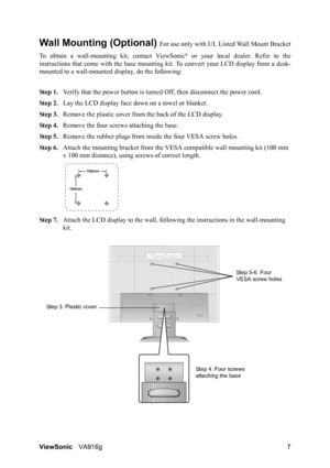 Page 10ViewSonicVA916g 7
Wall Mounting (Optional) For use only with UL Listed Wall Mount Bracket
To obtain a wall-mounting kit, contact ViewSonic
® or your local dealer. Refer to the
instructions that come with the base mounting kit. To convert your LCD display from a desk-
mounted to a wall-mounted display, do the following:
Step 1.Verify that the power button is turned Off, then disconnect the power cord.
Step 2.Lay the LCD display face down on a towel or blanket.
Step 3.Remove the plastic cover from the back...