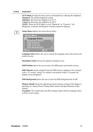 Page 16
ViewSonicVA926 13
Control Explanation
ECO Mode provides the lower power consum ption by reducing the brightness. 
Standard:  The default brightness setting 
Optimize:  Decreases the brightness by 25 % 
Conserve:  Decreases the brightness by 50 %
NOTE:  When the ECO Mode is set to  Optimize or Conserve, the 
Brightness, Contrast, and Dynami c Contrast cannot be adjusted.
Setup Menu  displays the menu shown below:
Language  Select  allows the user to choose th e language used in the menus and 
control...