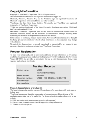 Page 7
ViewSonicVA926 4
Copyright Information
Copyright © ViewSonic® Corporation, 2010. All rights reserved.
Macintosh and Power Macintosh are re gistered trademarks of Apple Inc.
Microsoft, Windows, Windows NT, and the Wi ndows logo are registered trademarks of
Microsoft Corporation in the Un ited States and other countries.
ViewSonic, the three birds logo, OnView,  ViewMatch, and ViewMeter are registered
trademarks of ViewSonic Corporation.
VESA is a registered trademar k of the Video Electronics Standards...