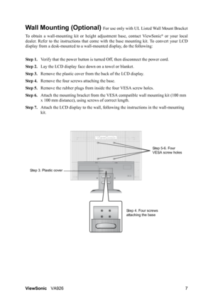 Page 10
ViewSonicVA926 7
Wall Mounting (Optional) For use only with UL Li sted Wall Mount Bracket
To obtain a wall-mounting ki t or height adjustment base, contact ViewSonic
® or your local
dealer. Refer to the instructions  that come with the base mounting kit. To convert your LCD
display from a desk-mounted to a wall -mounted display, do the following:
Step 1. Verify that the power button is turned  Off, then disconnect the power cord.
Step 2. Lay the LCD display face  down on a towel or blanket.
Step 3....