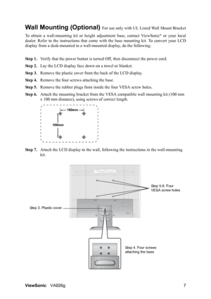 Page 9ViewSonicVA926g 7
Wall Mounting (Optional) For use only with UL Listed Wall Mount Bracket
To obtain a wall-mounting kit or height adjustment base, contact ViewSonic
® or your local
dealer. Refer to the instructions that come with the base mounting kit. To convert your LCD
display from a desk-mounted to a wall-mounted display, do the following:
Step 1.Verify that the power button is turned Off, then disconnect the power cord.
Step 2.Lay the LCD display face down on a towel or blanket.
Step 3.Remove the...