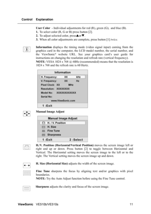 Page 15ViewSonicVE510b/VE510s 11 Control Explanation
User Color - Individual adjustments for red (R), green (G), and blue (B).
1.To select color (R, G or B) press button [2].
2.To adjust selected color, pressSorT.
3.When all color adjustments are complete, press button [1] twice.
Information displays the timing mode (video signal input) coming from the
graphics card in the computer, the LCD model number, the serial number, and
the ViewSonic
® website URL. See your graphics card’s user guide for
instructions on...