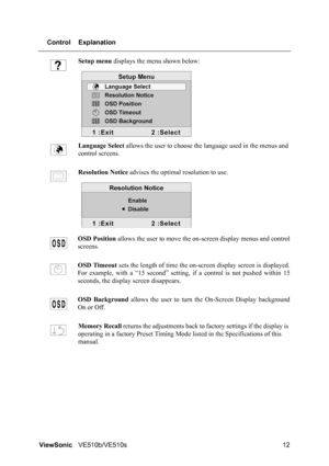 Page 16ViewSonicVE510b/VE510s 12 Control Explanation
Setup menu displays the menu shown below:
Language Select allows the user to choose the language used in the menus and 
control screens.
Resolution Notice advises the optimal resolution to use.
OSD Position allows the user to move the on-screen display menus and control
screens.
OSD Timeout sets the length of time the on-screen display screen is displayed.
For example, with a “15 second” setting, if a control is not pushed within 15
seconds, the display...