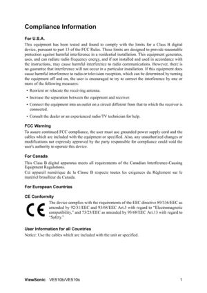 Page 5ViewSonicVE510b/VE510s 1
Compliance Information 
For U.S.A.
This equipment has been tested and found to comply with the limits for a Class B digital
device, pursuant to part 15 of the FCC Rules. These limits are designed to provide reasonable
protection against harmful interference in a residential installation. This equipment generates,
uses, and can radiate radio frequency energy, and if not installed and used in accordance with
the instructions, may cause harmful interference to radio communications....