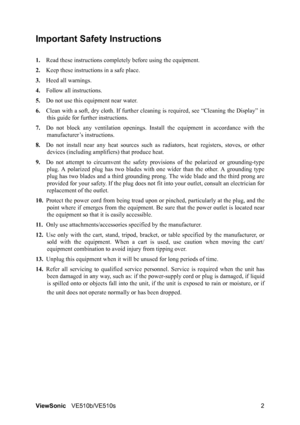 Page 6ViewSonicVE510b/VE510s 2
Important Safety Instructions
1.Read these instructions completely before using the equipment.
2.Keep these instructions in a safe place.
3.Heed all warnings.
4.Follow all instructions.
5.Do not use this equipment near water.
6.Clean with a soft, dry cloth. If further cleaning is required, see “Cleaning the Display” in
this guide for further instructions.
7.Do not block any ventilation openings. Install the equipment in accordance with the
manufacturer’s instructions.
8.Do not...