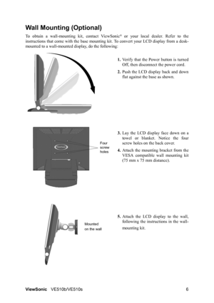 Page 10ViewSonicVE510b/VE510s 6
Wall Mounting (Optional)
To obtain a wall-mounting kit, contact ViewSonic® or your local dealer. Refer to the
instructions that come with the base mounting kit. To convert your LCD display from a desk-
mounted to a wall-mounted display, do the following:
1.Verify that the Power button is turned
Off, then disconnect the power cord.
2.Push the LCD display back and down
flat against the base as shown.
3.Lay the LCD display face down on a
towel or blanket. Notice the four
screw holes...