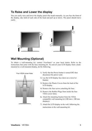 Page 10ViewSonicVE720m 6
To Raise and Lower the display
You can easily raise and lower the display panel (the head) manually. As you face the front of
the display, take hold of each side of the head and pull up or down. The panel should move
easily. 
Wall Mounting (Optional)
To obtain a wall-mounting kit, contact ViewSonic® or your local dealer. Refer to the
instructions that come with the base mounting kit. To convert your LCD display from a desk-
mounted to a wall-mounted display, do the following:
1.Verify...