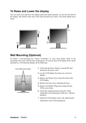 Page 9ViewSonicVE920m 6
To Raise and Lower the display
You can easily raise and lower the display panel (the head) manually. As you face the front of
the display, take hold of each side of the head and pull up or down. The panel should move
easily. 
Wall Mounting (Optional)
To obtain a wall-mounting kit, contact ViewSonic® or your local dealer. Refer to the
instructions that come with the base mounting kit. To convert your LCD display from a desk-
mounted to a wall-mounted display, do the following:
1.Verify...