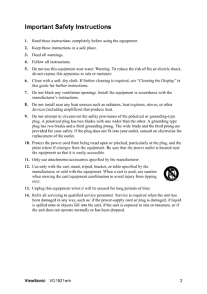 Page 5ViewSonicVG1921wm 2
Important Safety Instructions
1.Read these instructions completely before using the equipment.
2.Keep these instructions in a safe place.
3.Heed all warnings.
4.Follow all instructions.
5.Do not use this equipment near water. Warning: To reduce the risk of fire or electric shock, 
do not expose this apparatus to rain or moisture.
6.Clean with a soft, dry cloth. If further cleaning is required, see “Cleaning the Display” in 
this guide for further instructions.
7.Do not block any...