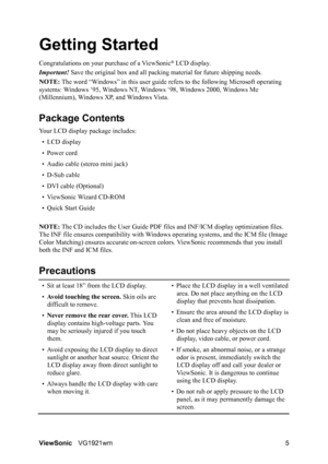 Page 8ViewSonicVG1921wm 5
Getting Started
Congratulations on your purchase of a ViewSonic® LCD display.
Important! Save the original box and all packing material for future shipping needs.
NOTE: The word “Windows” in this user guide refers to the following Microsoft operating 
systems: Windows ‘95, Windows NT, Windows ‘98, Windows 2000, Windows Me 
(Millennium), Windows XP, and Windows Vista.
Package Contents
Your LCD display package includes:
•LCD display
• Power cord
• Audio cable (stereo mini jack)
• D-Sub...