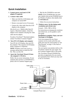 Page 9ViewSonicVG1921wm 6
Quick Installation
1. Connect power cord (and AC/DC 
adapter if required)
2. Connect video cable
• Make sure both the LCD display and 
computer are turned OFF
• Remove rear panel covers if necessary
• Connect the video cable from the LCD 
display to the computer
Macintosh users: Models older than G3 
require a Macintosh adapter. Attach the 
adapter to the computer and plug the video
cable into the adapter.
To order a ViewSonic
® Macintosh adapter, 
contact ViewSonic Customer Support....